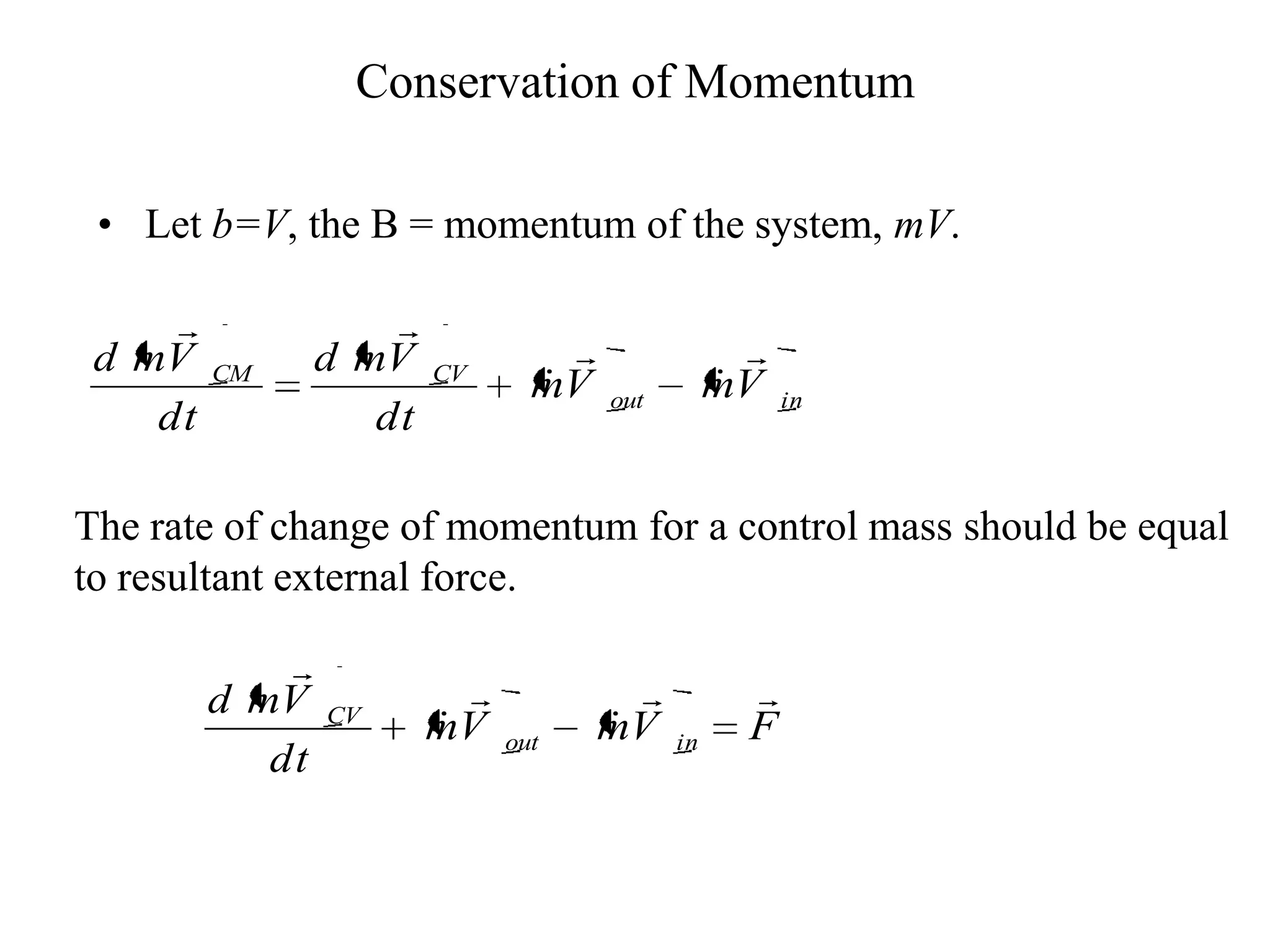 Conservation of Momentum

 • Let b=V, the B = momentum of the system, mV.

                    
 d mV            d mV                              
         CM              CV
                                 
                                 mV    out
                                                  
                                                  mV    in
    dt              dt

The rate of change of momentum for a control mass should be equal
to resultant external force.

             
         d mV                                     
                 CV
                         
                         mV    out
                                       
                                       mV    in     F
            dt
 