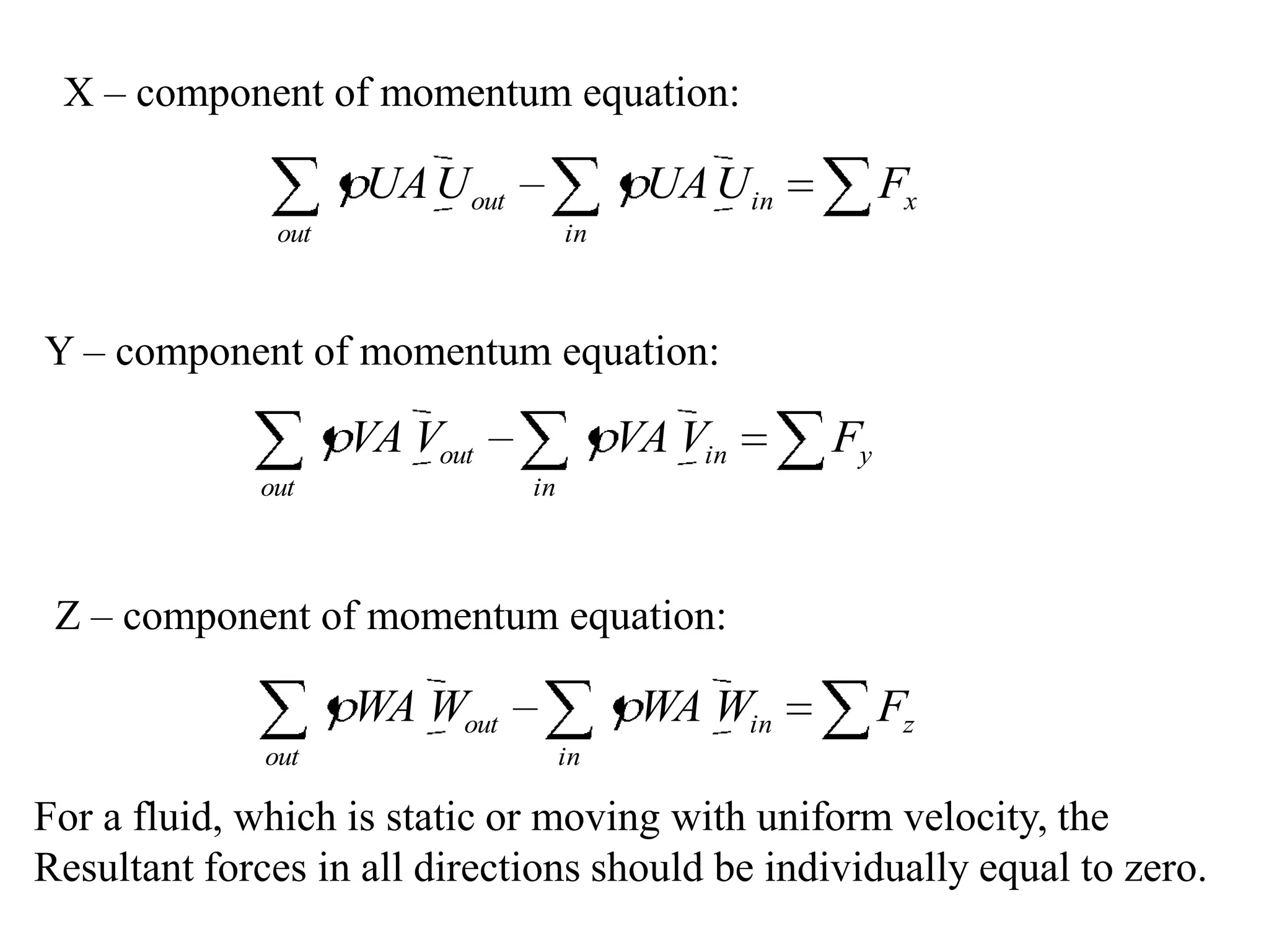 X – component of momentum equation:

                     UA U out              UA U in        Fx
               out                   in



Y – component of momentum equation:

                     VA Vout              VA Vin     Fy
             out                in



 Z – component of momentum equation:

                     WA Wout               WA Win         Fz
              out                    in

For a fluid, which is static or moving with uniform velocity, the
Resultant forces in all directions should be individually equal to zero.
 