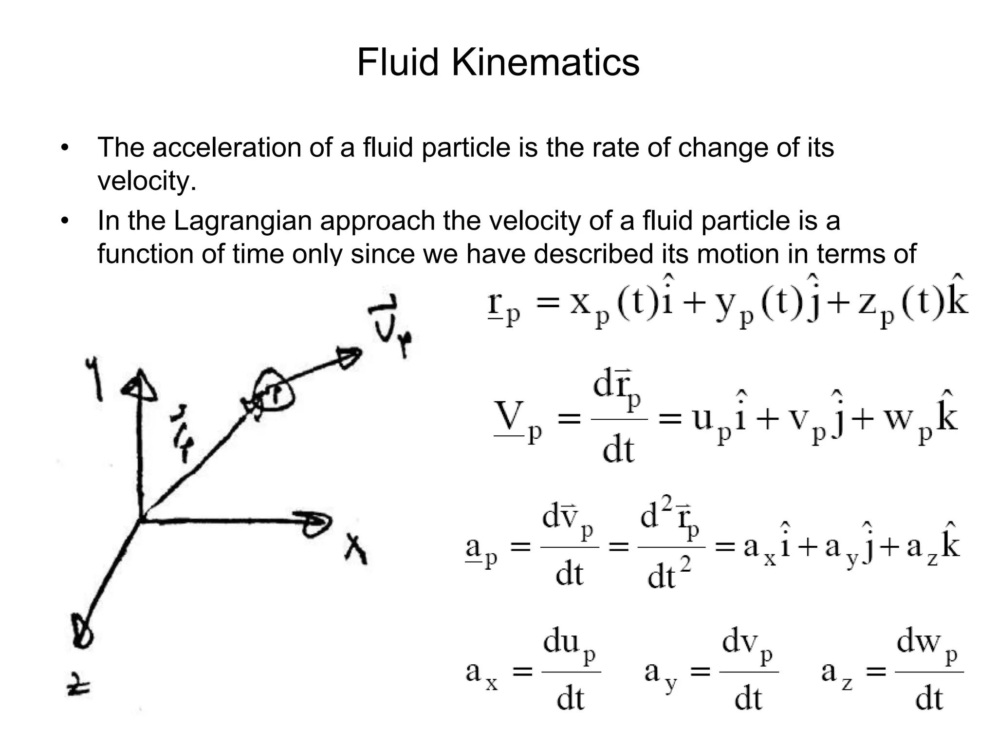Fluid Kinematics

• The acceleration of a fluid particle is the rate of change of its
  velocity.
• In the Lagrangian approach the velocity of a fluid particle is a
  function of time only since we have described its motion in terms of
  its position vector.
 