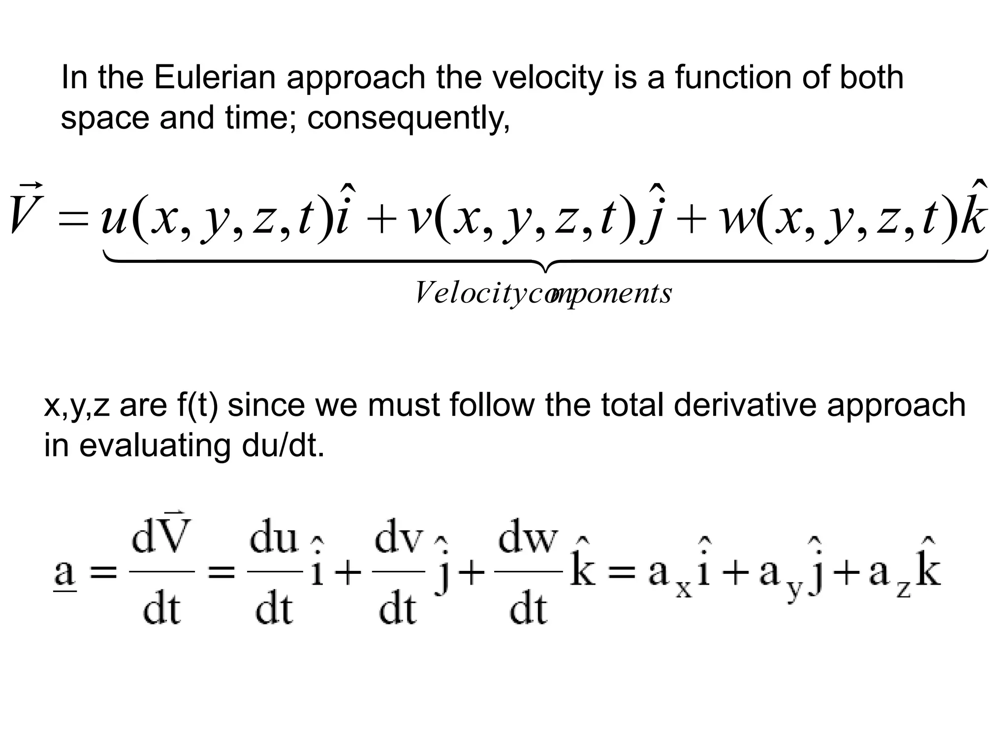 In the Eulerian approach the velocity is a function of both
     space and time; consequently,

V                      ˆ                 j                ˆ
       u ( x, y, z, t )i v( x, y, z, t ) ˆ w( x, y, z, t )k
                                        
                             Velocityco
                                      mponents


    x,y,z are f(t) since we must follow the total derivative approach
    in evaluating du/dt.
 