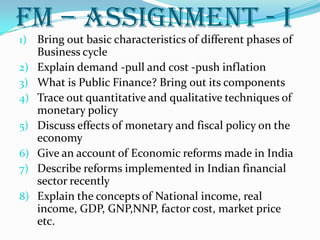 fm – Assignment - i
1) Bring out basic characteristics of different phases of
     Business cycle
2)   Explain demand -pull and cost -push inflation
3)   What is Public Finance? Bring out its components
4)   Trace out quantitative and qualitative techniques of
     monetary policy
5)   Discuss effects of monetary and fiscal policy on the
     economy
6)   Give an account of Economic reforms made in India
7)   Describe reforms implemented in Indian financial
     sector recently
8)   Explain the concepts of National income, real
     income, GDP, GNP,NNP, factor cost, market price
     etc.
 