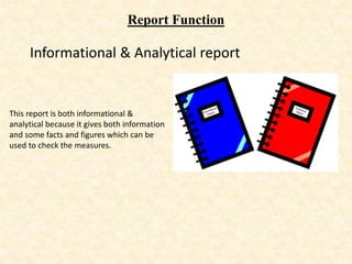 Report Function
Informational & Analytical report
This report is both informational &
analytical because it gives both information
and some facts and figures which can be
used to check the measures.
 