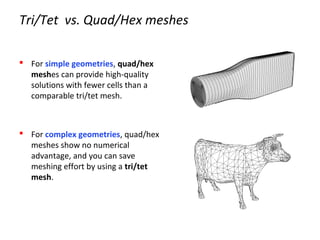 Tri/Tet vs. Quad/Hex meshes
 For simple geometries, quad/hex
meshes can provide high-quality
solutions with fewer cells than a
comparable tri/tet mesh.
 For complex geometries, quad/hex
meshes show no numerical
advantage, and you can save
meshing effort by using a tri/tet
mesh.
 