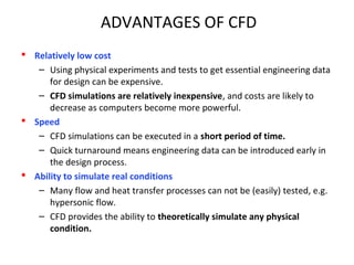ADVANTAGES OF CFD
 Relatively low cost
– Using physical experiments and tests to get essential engineering data
for design can be expensive.
– CFD simulations are relatively inexpensive, and costs are likely to
decrease as computers become more powerful.
 Speed
– CFD simulations can be executed in a short period of time.
– Quick turnaround means engineering data can be introduced early in
the design process.
 Ability to simulate real conditions
– Many flow and heat transfer processes can not be (easily) tested, e.g.
hypersonic flow.
– CFD provides the ability to theoretically simulate any physical
condition.
 