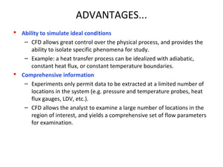 ADVANTAGES...
 Ability to simulate ideal conditions
– CFD allows great control over the physical process, and provides the
ability to isolate specific phenomena for study.
– Example: a heat transfer process can be idealized with adiabatic,
constant heat flux, or constant temperature boundaries.
 Comprehensive information
– Experiments only permit data to be extracted at a limited number of
locations in the system (e.g. pressure and temperature probes, heat
flux gauges, LDV, etc.).
– CFD allows the analyst to examine a large number of locations in the
region of interest, and yields a comprehensive set of flow parameters
for examination.
 
