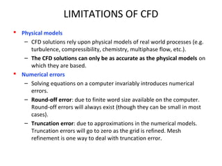 LIMITATIONS OF CFD
 Physical models
– CFD solutions rely upon physical models of real world processes (e.g.
turbulence, compressibility, chemistry, multiphase flow, etc.).
– The CFD solutions can only be as accurate as the physical models on
which they are based.
 Numerical errors
– Solving equations on a computer invariably introduces numerical
errors.
– Round-off error: due to finite word size available on the computer.
Round-off errors will always exist (though they can be small in most
cases).
– Truncation error: due to approximations in the numerical models.
Truncation errors will go to zero as the grid is refined. Mesh
refinement is one way to deal with truncation error.
 