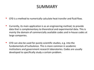SUMMARY
 CFD is a method to numerically calculate heat transfer and fluid flow.
 Currently, its main application is as an engineering method, to provide
data that is complementary to theoretical and experimental data. This is
mainly the domain of commercially available codes and in-house codes at
large companies.
 CFD can also be used for purely scientific studies, e.g. into the
fundamentals of turbulence. This is more common in academic
institutions and government research laboratories. Codes are usually
developed to specifically study a certain problem.
 