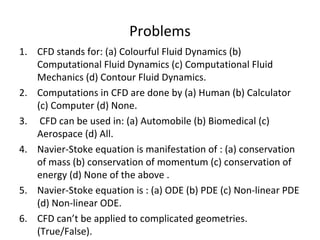 Problems
1. CFD stands for: (a) Colourful Fluid Dynamics (b)
Computational Fluid Dynamics (c) Computational Fluid
Mechanics (d) Contour Fluid Dynamics.
2. Computations in CFD are done by (a) Human (b) Calculator
(c) Computer (d) None.
3. CFD can be used in: (a) Automobile (b) Biomedical (c)
Aerospace (d) All.
4. Navier-Stoke equation is manifestation of : (a) conservation
of mass (b) conservation of momentum (c) conservation of
energy (d) None of the above .
5. Navier-Stoke equation is : (a) ODE (b) PDE (c) Non-linear PDE
(d) Non-linear ODE.
6. CFD can’t be applied to complicated geometries.
(True/False).
 