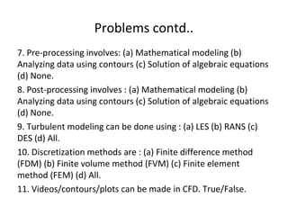 Problems contd..
7. Pre-processing involves: (a) Mathematical modeling (b)
Analyzing data using contours (c) Solution of algebraic equations
(d) None.
8. Post-processing involves : (a) Mathematical modeling (b)
Analyzing data using contours (c) Solution of algebraic equations
(d) None.
9. Turbulent modeling can be done using : (a) LES (b) RANS (c)
DES (d) All.
10. Discretization methods are : (a) Finite difference method
(FDM) (b) Finite volume method (FVM) (c) Finite element
method (FEM) (d) All.
11. Videos/contours/plots can be made in CFD. True/False.
 