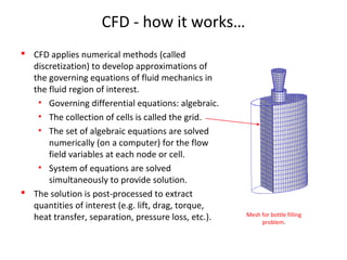 CFD - how it works…
 CFD applies numerical methods (called
discretization) to develop approximations of
the governing equations of fluid mechanics in
the fluid region of interest.
• Governing differential equations: algebraic.
• The collection of cells is called the grid.
• The set of algebraic equations are solved
numerically (on a computer) for the flow
field variables at each node or cell.
• System of equations are solved
simultaneously to provide solution.
 The solution is post-processed to extract
quantities of interest (e.g. lift, drag, torque,
heat transfer, separation, pressure loss, etc.). Mesh for bottle filling
problem.
 