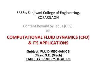 SRES’s Sanjivani College of Engineering,
KOPARGAON
Content Beyond Syllabus (CBS)
on
COMPUTATIONAL FLUID DYNAMICS (CFD)
& ITS APPLICATIONS
Subject: FLUID MECHANICS
Class: S.E. (Mech)
FACULTY: PROF. Y. H. AHIRE
 