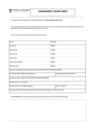 An Assignmentcover sheetneeds to be included with each assignment. Please complete alldetails clearly.
When submitting the printed copy of this assignment, please attach this sheet to the front of your assignment. When submitting the assignment online,
please ensure this cover sheetis included as the firstpage ofyour document.
Please check with your subjectlecturer for assignmentsubmission locations.
Names: Student IDs:
Lee Ern Hui 0319703
NgWai Khong 0317980
Than Lek Mei 0315538
Hiew Li Ming 0319941
Jackson Ting Shii Hang 0324326
Chong Kai Xiang 0322935
Programme: Bachelor ofQuantity Surveying (Honours),SCHOOL OFARCHITECTURE, BUILDING & DESIGN
Email (Group Leader): michelle_lee0111@hotmail.com ContactNo (Group Leader): 0123323101
Subjectcode and title: QSB3413/QSB3414/FIN60203FINANCIAL MANAGEMENT
Module Lecturer/ Tutor: Tay Shir Men
Assignmentnumber: Group Written Assignment Due date: 8/12/2017
Assignmenttopic as stated in the guidelines provided: Businessand financial analyses and forecasts ofa company.
Further Information: (e.g.state ifextension wasgranted and attach evidence ofapproval and Revised Submission Date)
ASSIGNMENT COVER SHEET
 