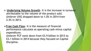  Underlying Volume Growth- It is the increase in turnover
attributable to the volume of the product sold.
Unilever UVG dropped down to 1.0% in 2014 from
2.5% in 2013.
Free Cash Flow- It is the measure of financial
performance calculate as operating cash minus capital
expenditure.
Unilever FCF went down from €3.9 billion in 2013 to
€3.1 billion in 2014 because they focused on Capital
Discipline.
 