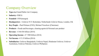 Company Overview
 Type-dual listed Public Ltd. Company
 Industry- FMCG
 Founded- 1930 (merger)
 Headquarters – Unilever N.V. Rotterdam, Netherlands Unilever House, London, UK
 Key People – Paul Polman (CEO), Michael Treschow (Chairman)
 Products – Foods and beverages, cleaning agents & Personal care product
 Revenue – € 48.436 billion (2014)
 Operating Income - € 7.980 billion (2014)
 Net Income - € 5.15 billion (2014)
 Subsidiaries- Unilever Bangladesh, Unilever Nepal, Hindustan Unilever, Unilever
Australasia, Unilever Pakistan, Unilever Phillipines
 
