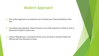 Modern Approach
 The modern approach is an analytical way of looking into Financial problems of the
firm.
 According to this approach ,finance function covers both acquisition of funds as well as
allocation of funds to various uses.
 Finance Management is concerned with the isssue involved in raising of funds and
efficient and wise allocation of funds.
 