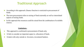 Traditional Approach
 According to this approach ,finance function is restricted to procurement of
funds.
 The term proc...