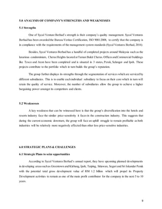 9
5.0 ANALYSIS OF COMPANY’S STRENGTHS AND WEAKNESSES
5.1 Strengths
One of Sycal Venture Berhad’s strength is their company’s quality management. Sycal Ventures
Berhad has been awarded the Bureau Veritas Certification, ISO 9001:2008, to certify that the company is
in compliance with the requirements of the management system standards (Sycal Ventures Berhad, 2016).
Besides, Sycal Ventures Berhad has a handful of completed projects around Malaysia such as the
luxurious condominium, CherasHeights located atTaman Bukit Cheras.OfficesandCommercial buildings
like Tesco and Aeon have been completed and is situated in 3 states, Perak, Selangor and Ipoh. These
projects contribute to the portfolio which in turn builds the group’s reputation.
The group further displays its strengths through the segmentation of services which are serviced by
different subsidiaries. This is to enable each individual subsidiary to focus on their core which in turn will
retain the quality of service. Moreover, the number of subsidiaries allow the group to achieve a higher
bargaining power amongst its competitors and clients.
5.2 Weaknesses
A key weakness that can be witnessed here is that the group’s diversification into the hotels and
resorts industry face the similar price-sensitivity it faces in the construction industry. This suggests that
during the current economic downturn, the group will face an uphill struggle to remain profitable as both
industries will be relatively more negatively affected than other less price-sensitive industries.
6.0 STRATEGIC PLANS & CHALLENGES
6.1 Strategic Plans to seize opportunities
According to Sycal Ventures Berhad’s annual report, they have upcoming planned developments
in developing areassuchas Greentown and Klebang, Ipoh, Taiping, Sitiawan, Segariand Sri Iskandar Perak
with the potential total gross development value of RM 1.2 billion which will propel its Property
Development activities to remain as one of the main profit contributor for the company in the next 5 to 10
years.
 