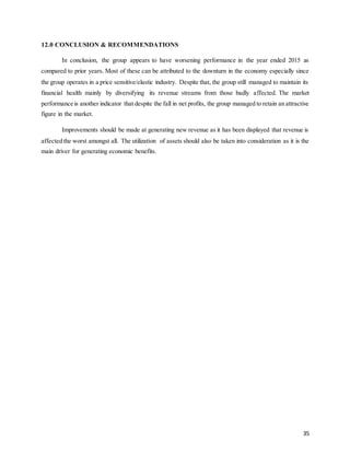 35
12.0 CONCLUSION & RECOMMENDATIONS
In conclusion, the group appears to have worsening performance in the year ended 2015 as
compared to prior years. Most of these can be attributed to the downturn in the economy especially since
the group operates in a price sensitive/elastic industry. Despite that, the group still managed to maintain its
financial health mainly by diversifying its revenue streams from those badly affected. The market
performance is another indicator that despite the fall in net profits, the group managed to retain an attractive
figure in the market.
Improvements should be made at generating new revenue as it has been displayed that revenue is
affected the worst amongst all. The utilization of assets should also be taken into consideration as it is the
main driver for generating economic benefits.
 