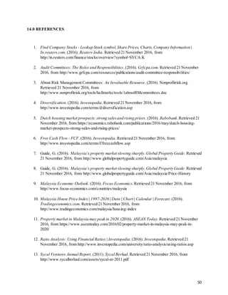 50
14.0 REFERENCES
1. Find Company Stocks - Lookup Stock symbol,Share Prices, Charts,Company Information |
In.reuters.com. (2016). Reuters India. Retrieved 21 November 2016, from
http://in.reuters.com/finance/stocks/overview?symbol=SYCA.K
2. Audit Committees: The Roles and Responsibilities. (2016). Grfcpa.com. Retrieved 21 November
2016, from http://www.grfcpa.com/resources/publications/audit-committee-responsibilities/
3. About Risk Management Committees: An Invaluable Resource. (2016). Nonprofitrisk.org.
Retrieved 21 November 2016, from
http://www.nonprofitrisk.org/tools/hallmarks/tools/1aboutRMcommittees.doc
4. Diversification. (2016). Investopedia.Retrieved 21 November 2016, from
http://www.investopedia.com/terms/d/diversification.asp
5. Dutch housing market prospects: strong salesand rising prices.(2016). Rabobank.Retrieved 21
November 2016, from https://economics.rabobank.com/publications/2016/may/dutch-housing-
market-prospects-strong-sales-and-rising-prices/
6. Free Cash Flow - FCF. (2016). Investopedia. Retrieved 21 November 2016, from
http://www.investopedia.com/terms/f/freecashflow.asp
7. Guide, G. (2016). Malaysia’s property market slowing sharply. Global Property Guide. Retrieved
21 November 2016, from http://www.globalpropertyguide.com/Asia/malaysia
8. Guide, G. (2016). Malaysia’s property market slowing sharply. Global Property Guide. Retrieved
21 November 2016, from http://www.globalpropertyguide.com/Asia/malaysia/Price-History
9. Malaysia Economic Outlook. (2016). Focus Economics.Retrieved 21 November 2016, from
http://www.focus-economics.com/countries/malaysia
10. Malaysia House Price Index | 1997-2016 | Data | Chart | Calendar | Forecast. (2016).
Tradingeconomics.com. Retrieved 21 November 2016, from
http://www.tradingeconomics.com/malaysia/housing-index
11. Property market in Malaysia may peak in 2020.(2016). ASEAN Today.Retrieved 21 November
2016, from https://www.aseantoday.com/2016/02/property-market-in-malaysia-may-peak-in-
2020/
12. Ratio Analysis: Using Financial Ratios | Investopedia. (2016). Investopedia.Retrieved 21
November 2016, from http://www.investopedia.com/university/ratio-analysis/using-ratios.asp
13. Sycal Ventures Annual Report. (2011). Sycal Berhad.Retrieved 21 November 2016, from
http://www.sycalberhad.com/assets/sycal-ar-2011.pdf
 