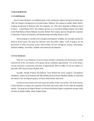 2
1.0 BACKGROUND
1.1 Establishments
Sycal Ventures Berhad is an established player in the construction industry having been around since
1980, the company’s headquarters is in Kuala Lumpur, Malaysia. The company is a public limited liability
company incorporated in Malaysia under the Companies Act, 1965 and is domiciled in Malaysia (Sycal
Ventures – Annual Report 2015). The company operates as an investment holding company and is listed
on the Main Market of Bursa Malaysia Securities Berhad. The Company operates through three segments:
Construction, Property development, and Manufacturing and trading (Reuters, 2016).
The Sycal group is currently active in property development, including new townships and also the
Hotel & Resort sector. The group has delivered more than RM1.5 billion worth of projects for the
government as well as the private sectors, which includes low-rise and high-rise housing, infrastructure,
landmark buildings, universities, hospitals and commercial developments.
1.2 Core businesses
There are 3 core businesses in Sycal Ventures Berhad. Construction and infrastructure activities
represent one of the core business of the group and has contributed approximately 71% of the Group’s
revenue, backed by a construction order book of approximately RM 319 million for the year ended in 31
December 2007 (Sycal Ventures Berhad, 2016).
Secondly, through Property Development, Sycal Berhad had newly acquired 2 development
subsidiaries, namely Sycal Properties Sdn Bhd (SPSB) and Sycal Resorts Sdn Bhd (SRSB), of which both
has entered 3 new development projects in Cheras, Bukit Gambir and Lumut.
Last but not least, Hotels and resorts represents another of their core activity. One of the missions
of Sycal Berhad is to enhance the reputation of the hotels and resorts under its roof within the hospitality
industry. The group has developed Marina Cove Resort and Marina Heights as apartment concepts which
overlook the popular holiday island, Pangkor Island.
 