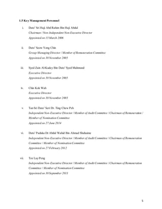 5
1.5 Key Management Personnel
i. Dato’ Sri Haji Abd Rahim Bin Haji Abdul
Chairman / Non-Independent Non-Executive Director
Appointed on 15 March 2006
ii. Dato’ Seow Yong Chin
Group Managing Director / Member of Remuneration Committee
Appointed on 30 November 2005
iii. Syed Zain Al-Kudcy Bin Dato’ Syed Mahmood
Executive Director
Appointed on 30 November 2005
iv. Chin Kok Wah
Executive Director
Appointed on 30 November 2005
v. Tan Sri Dato’ Seri Dr. Ting Chew Peh
Independent Non-Executive Director / Member of Audit Committee / Chairman of Remuneration /
Member of Nomination Committee
Appointed on 27 June 2014
vi. Dato’ Paduka Dr Abdul Wahid Bin Ahmad Shuhaime
Independent Non-Executive Director / Member of Audit Committee / Chairman of Remuneration
Committee / Member of Nomination Committee
Appointed on 27 February 2012
vii. Tee Lay Peng
Independent Non-Executive Director / Member of Audit Committee / Chairman of Remuneration
Committee / Member of Nomination Committee
Appointed on 30 September 2013
 