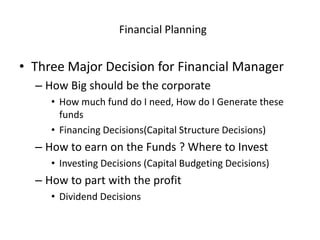 Financial Planning
• Three Major Decision for Financial Manager
– How Big should be the corporate
• How much fund do I need, How do I Generate these
funds
• Financing Decisions(Capital Structure Decisions)
– How to earn on the Funds ? Where to Invest
• Investing Decisions (Capital Budgeting Decisions)
– How to part with the profit
• Dividend Decisions
 