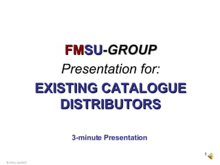 © FMSU Dec2007 3-minute Presentation   FM SU -GROUP Presentation for: EXISTING CATALOGUE DISTRIBUTORS 