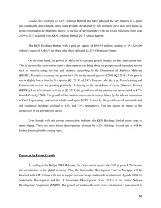 16
Besides this township of KEN Holdings Berhad that have achieved the key features of a green
and sustainable development, many other projects developed by this company have also been listed as
green construction development. Below is the list of developments with the award milestone from year
2009 to 2017 acquired from KEN Holdings Berhad 2017 Annual Report:
The KEN Holdings Berhad with a paid-up capital of RN95.9 million consists of 191,720,000
ordinary shares of RM0.50 per share after share split and 12,375,400 treasury shares
On the other hand, the growth of Malaysia’s economy greatly depends on the construction line.
This is because the construction sector’s development can bring about the prosperous of secondary sectors
such as manufacturing, services and etcetera. According to the Department of Statistics Malaysia
(DOSM), Malaysia’s economy has grown by 4.5% in the second quarter of 2018 (Q2 2018). This growth
rate is slightly lower than the first quarter (Q1 2018) of 5.4%. However, the Services, Manufacturing and
Construction sectors are growing positively. Referring to the breakdown of Gross Domestic Product
(GDP) by kind of economic activity in Q2 2018, the growth rate of the construction sector eased to 4.7%
from 4.9% in Q1 2018. The growth of the construction sector is mainly driven by the vibrant momentum
of Civil Engineering construction which rosed up to 18.9%. Contrarily, the growth rate of non-residential
and residential buildings declined to 4.6% and 7.3% respectively. This has caused an impact to the
moderation in the construction sector.
Even though with this current construction industry, the KEN Holdings Berhad never stops to
strive higher. There are more future developments planned by KEN Holdings Berhad and it will be
further discussed in the coming topic.
Prospects for Future Growth
According to the Budget 2019 Malaysia, the Government expects the GDP to grow 4.9% despite
the uncertainties in the global economy. Plus, the Sustainable Development Fund in Malaysia will be
financed with RM1 billion with aim to support and encourage sustainable development, Agenda 2030 for
Sustainable Development and the 17 Sustainable Development Goals (SDG) of the United Nations
Development Programme (UNDP). The growth of Sustainable and Green Construction Development is
 