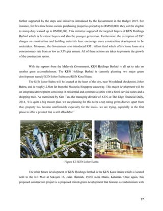 17
further supported by the steps and initiatives introduced by the Government in the Budget 2019. For
instance, for first-time home owners purchasing properties priced up to RM500,000, they will be eligible
to stamp duty waived up to RM300,000. This initiative supported the targeted buyers of KEN Holdings
Berhad which is first-time buyers and also the younger generation. Furthermore, the exemption of SST
charges on construction and building materials have encourage more construction development to be
undertaken. Moreover, the Government also introduced RM1 billion fund which offers home loans at a
concessionary rate from as low as 3.5% per annum. All of these actions are taken to promote the growth
of the construction sector.
With the support from the Malaysia Government, KEN Holdings Berhad is all set to take on
another great accomplishment. The KEN Holdings Berhad is currently planning two major green
development namely KEN Johor Bahru and KEN Kota Bharu.
The KEN Johor Bahru will be located at the heart of the city, near Woodsland checkpoint, Johor
Bahru, and is roughly 2.5km far from the Malaysia-Singapore causeway. This major development will be
an integrated development consisting of residential and commercial units with a hotel, service suites and a
shopping mall. As mentioned by Sam Tan, the managing director of KEN, at The Edge Financial Daily,
2014, ‘it is quite a big master plan. we are planning for this to be a top rating green district. apart from
that, property has become unaffordable especially for the locals. we are trying, especially in the first
phase to offer a product that is still affordable.’
Figure 12: KEN Johor Bahru
The other future development of KEN Holdings Berhad is the KEN Kota Bharu which is located
next to the KB Mall at Seksyen 16, Jalan Hamzah, 15050 Kota Bharu, Kelantan. Once again, this
proposed construction project is a proposed mixed-green development that features a condominium with
 