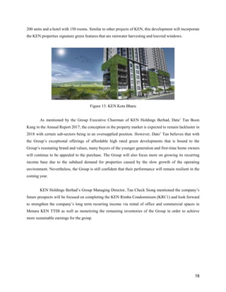 18
200 units and a hotel with 150 rooms. Similar to other projects of KEN, this development will incorporate
the KEN properties signature green features that are rainwater harvesting and louvred windows.
Figure 13: KEN Kota Bharu
As mentioned by the Group Executive Chairman of KEN Holdings Berhad, Data’ Tan Boon
Kang in the Annual Report 2017, the conception in the property market is expected to remain lackluster in
2018 with certain sub-sectors being in an oversupplied position. However, Dato’ Tan believes that with
the Group’s exceptional offerings of affordable high rated green developments that is bound to the
Group’s resonating brand and values, many buyers of the younger generation and first-time home owners
will continue to be appealed to the purchase. The Group will also focus more on growing its recurring
income base due to the subdued demand for properties caused by the slow growth of the operating
environment. Nevertheless, the Group is still confident that their performance will remain resilient in the
coming year.
KEN Holdings Berhad’s Group Managing Director, Tan Check Siong mentioned the company’s
future prospects will be focused on completing the KEN Rimba Condominium (KRC1) and look forward
to strengthen the company’s long term recurring income via rental of office and commercial spaces in
Menara KEN TTDI as well as monetizing the remaining inventories of the Group in order to achieve
more sustainable earnings for the group.
 