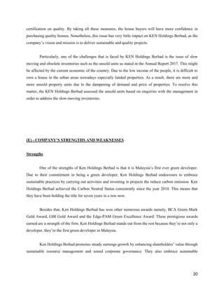 20
certification on quality. By taking all these measures, the house buyers will have more confidence in
purchasing quality houses. Nonetheless, this issue has very little impact on KEN Holdings Berhad, as the
company’s vision and mission is to deliver sustainable and quality projects.
Particularly, one of the challenges that is faced by KEN Holdings Berhad is the issue of slow
moving and obsolete inventories such as the unsold units as stated in the Annual Report 2017. This might
be affected by the current economic of the country. Due to the low income of the people, it is difficult to
own a house in the urban areas nowadays especially landed properties. As a result, there are more and
more unsold property units due to the dampening of demand and price of properties. To resolve this
matter, the KEN Holdings Berhad assessed the unsold units based on enquiries with the management in
order to address the slow-moving inventories.
(E) - COMPANY’S STRENGTHS AND WEAKNESSES
Strengths
One of the strengths of Ken Holdings Berhad is that it is Malaysia’s first ever green developer.
Due to their commitment in being a green developer, Ken Holdings Berhad endeavours to embrace
sustainable practices by carrying out activities and investing in projects the reduce carbon emission. Ken
Holdings Berhad achieved the Carbon Neutral Status consistently since the year 2010. This means that
they have been holding the title for seven years in a row now.
Besides that, Ken Holdings Berhad has won other numerous awards namely, BCA Green Mark
Gold Award, GBI Gold Award and the Edge-PAM Green Excellence Award. These prestigious awards
earned are a strength of the firm. Ken Holdings Berhad stands out from the rest because they’re not only a
developer, they’re the first green developer in Malaysia.
Ken Holdings Berhad promotes steady earnings growth by enhancing shareholders’ value through
sustainable resource management and sound corporate governance. They also embrace sustainable
 
