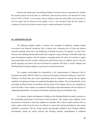 22
Based on the annual report, Ken Holdings Berhad’s inventory turnover is generally low, whereby
the inventory figures are all less than 1x. Furthermore, their inventory turnover has decreased 0.2 times
from FY 2016 to FY2017. Low inventory turnover indicates weak sales and possibly excess inventory. It
can also imply that the demand for the product is low or the customers think that the product is
overpriced. As such, low inventory turnover leads to weaker performance for the firm.
(F) - STRATEGIC PLANS
The Malaysian property market is concern with oversupply of properties, stringent lending
environment from financial institutions, hike in interest rates, increasing cost of living and cautious
consumer spending which led to the dampening of demand and prices of properties in recent years.
However, Ken Holdings Berhad believed that their company’s unique offerings of affordable high rated
green developments together with the company’s resonating brand and values will continue to appeal
buyers particularly from the younger working class and first-time buyers. In addition, given to the slow
growth operating environment and that the demand for properties will likely to remain subdued, Ken
Holdings Berhad will place emphasis on growing its recurring income base.
The company acknowledges the responsibility in the implementation of Malaysian Code of
Corporate Governance (MCCG) which was issued by the Securities Commission Malaysia in April 2017.
Therefore, the Board takes the overall responsibility and are committed in ensuring that the highest
standards of corporate governance are maintained throughout the company. They will periodically review
and update the Board Charter in accordance with the needs of the company and any new regulations to
ensure the affairs of the company are conducted with integrity and professionalism with the objective of
safeguarding shareholders’ investment and ultimately enhancing long term shareholder value.
As a pioneer of green developments in Malaysia, Ken Holdings Berhad has quality assurance on
the sustainability performance of the homes to their purchasers. The company place emphasis on the
procurement of materials to ensure the suppliers are reputable, able to deliver quality products and in a
timely manner whilst being the most cost efficient to ensure their housing development units remain
affordable to purchasers. The key design features and principles adopted by Ken Holdings Berhad’s
developments include the carbon emission and offsetting methods, transplantation at residential
 