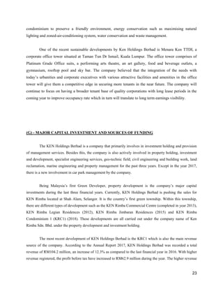23
condominium to preserve a friendly environment, energy conservation such as maximising natural
lighting and zoned-air-conditioning system, water conservation and waste management.
One of the recent sustainable developments by Ken Holdings Berhad is Menara Ken TTDI, a
corporate office tower situated at Taman Tun Dr Ismail, Kuala Lumpur. The office tower comprises of
Platinum Grade Office suits, a performing arts theatre, an art gallery, food and beverage outlets, a
gymnasium, rooftop pool and sky bar. The company believed that the integration of the needs with
today’s urbanities and corporate executives with various attractive facilities and amenities in the office
tower will give them a competitive edge in securing more tenants in the near future. The company will
continue to focus on having a broader tenant base of quality corporations with long lease periods in the
coming year to improve occupancy rate which in turn will translate to long term earnings visibility.
(G) - MAJOR CAPITAL INVESTMENT AND SOURCES OF FUNDING
The KEN Holdings Berhad is a company that primarily involves in investment holding and provision
of management services. Besides this, the company is also actively involved in property holding, investment
and development, specialist engineering services, geo-technic field, civil engineering and building work, land
reclamation, marine engineering and property management for the past three years. Except in the year 2017,
there is a new involvement in car park management by the company.
Being Malaysia’s first Green Developer, property development is the company’s major capital
investments during the last three financial years. Currently, KEN Holdings Berhad is pushing the sales for
KEN Rimba located at Shah Alam, Selangor. It is the country’s first green township. Within this township,
there are different types of development such as the KEN Rimba Commercial Centre (completed in year 2013),
KEN Rimba Legian Residences (2012), KEN Rimba Jimbaran Residences (2015) and KEN Rimba
Condominium 1 (KRC1) (2018). These developments are all carried out under the company name of Ken
Rimba Sdn. Bhd. under the property development and investment holding.
The most recent development of KEN Holdings Berhad is the KRC1 which is also the main revenue
source of the company. According to the Annual Report 2017, KEN Holdings Berhad was recorded a total
revenue of RM104.2 million, an increase of 12.3% as compared to the last financial year in 2016. With higher
revenue registered, the profit before tax have increased to RM62.9 million during the year. The higher revenue
 