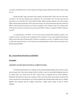 24
was mainly contributed by the new sales registered and higher progress billings from the KRC1 project during
the year.
Besides the KRC1 major investment of the company, the Menara KEN TTDI is also one of the major
investment in the last three financial years. Referring to the Annual Report 2017, the total cash and cash
equivalents as at 31 December 2017 stood at RM2.8 million. Higher operating cashflows were used to finance
higher working capital requirements which result in the Group’s net cash generated from operations reduced to
RM10.7 million during the financial year. With the completion of the corporate office tower, Menara KEN
TTDI, the net cash used in investing activities decreased to RM10.5 million as compared to RM25.9 million in
year 2016.
As mentioned above, the KRC1 is the one of the major investment that contributes majorly to the
company’s revenue. The major source of funding for this investment is via new sales registered and progress
billing. On the other hand, the Menara KEN TTDI that is completed in year 2017 is funded by source of rental
of office and commercial spaces. As for bank loans, the principal banker for both of these investments is the
Malayan Banking Berhad.
(H) - ANALYSIS OF FINANCIAL CONDITION
(i) Liquidity
LIQUIDITY RATIOS (QUICK RATIO & CURRENT RATIO)
The financial performance of a company can be analyzed through liquidity ratios, that are current
ratio and quick ratio. These ratios indicate the firm’s ability to meet its current debt obligations based on
its current assets. For current ratio, the firm’s current assets is compared with its current liabilities.
Meanwhile, the analysis of quick ratio compares a firm’s cash and current assets (minus inventory) that
can be converted into cash during the year with the liabilities that should be paid within the year. Higher
liquidity ratios indicates that the company would have a higher safety margin to meet its current
liabilities.
 