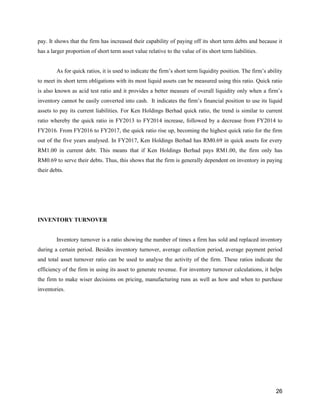 26
pay. It shows that the firm has increased their capability of paying off its short term debts and because it
has a larger proportion of short term asset value relative to the value of its short term liabilities.
As for quick ratios, it is used to indicate the firm’s short term liquidity position. The firm’s ability
to meet its short term obligations with its most liquid assets can be measured using this ratio. Quick ratio
is also known as acid test ratio and it provides a better measure of overall liquidity only when a firm’s
inventory cannot be easily converted into cash. It indicates the firm’s financial position to use its liquid
assets to pay its current liabilities. For Ken Holdings Berhad quick ratio, the trend is similar to current
ratio whereby the quick ratio in FY2013 to FY2014 increase, followed by a decrease from FY2014 to
FY2016. From FY2016 to FY2017, the quick ratio rise up, becoming the highest quick ratio for the firm
out of the five years analysed. In FY2017, Ken Holdings Berhad has RM0.69 in quick assets for every
RM1.00 in current debt. This means that if Ken Holdings Berhad pays RM1.00, the firm only has
RM0.69 to serve their debts. Thus, this shows that the firm is generally dependent on inventory in paying
their debts.
INVENTORY TURNOVER
Inventory turnover is a ratio showing the number of times a firm has sold and replaced inventory
during a certain period. Besides inventory turnover, average collection period, average payment period
and total asset turnover ratio can be used to analyse the activity of the firm. These ratios indicate the
efficiency of the firm in using its asset to generate revenue. For inventory turnover calculations, it helps
the firm to make wiser decisions on pricing, manufacturing runs as well as how and when to purchase
inventories.
 