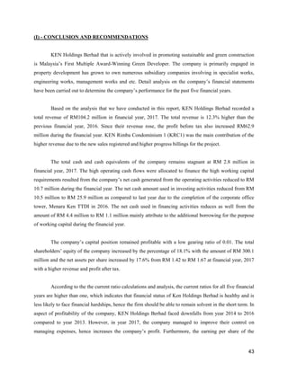43
(I) - CONCLUSION AND RECOMMENDATIONS
KEN Holdings Berhad that is actively involved in promoting sustainable and green construction
is Malaysia’s First Multiple Award-Winning Green Developer. The company is primarily engaged in
property development has grown to own numerous subsidiary companies involving in specialist works,
engineering works, management works and etc. Detail analysis on the company’s financial statements
have been carried out to determine the company’s performance for the past five financial years.
Based on the analysis that we have conducted in this report, KEN Holdings Berhad recorded a
total revenue of RM104.2 million in financial year, 2017. The total revenue is 12.3% higher than the
previous financial year, 2016. Since their revenue rose, the profit before tax also increased RM62.9
million during the financial year. KEN Rimba Condominium 1 (KRC1) was the main contribution of the
higher revenue due to the new sales registered and higher progress billings for the project.
The total cash and cash equivalents of the company remains stagnant at RM 2.8 million in
financial year, 2017. The high operating cash flows were allocated to finance the high working capital
requirements resulted from the company’s net cash generated from the operating activities reduced to RM
10.7 million during the financial year. The net cash amount used in investing activities reduced from RM
10.5 million to RM 25.9 million as compared to last year due to the completion of the corporate office
tower, Menara Ken TTDI in 2016. The net cash used in financing activities reduces as well from the
amount of RM 4.4 million to RM 1.1 million mainly attribute to the additional borrowing for the purpose
of working capital during the financial year.
The company’s capital position remained profitable with a low gearing ratio of 0.01. The total
shareholders’ equity of the company increased by the percentage of 18.1% with the amount of RM 300.1
million and the net assets per share increased by 17.6% from RM 1.42 to RM 1.67 at financial year, 2017
with a higher revenue and profit after tax.
According to the the current ratio calculations and analysis, the current ratios for all five financial
years are higher than one, which indicates that financial status of Ken Holdings Berhad is healthy and is
less likely to face financial hardships, hence the firm should be able to remain solvent in the short term. In
aspect of profitability of the company, KEN Holdings Berhad faced downfalls from year 2014 to 2016
compared to year 2013. However, in year 2017, the company managed to improve their control on
managing expenses, hence increases the company’s profit. Furthermore, the earning per share of the
 