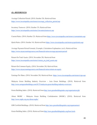 45
(J) - REFERENCES
Average Collection Period. (2018, October 24). Retrieved from
https://www.investopedia.com/terms/a/average_collection_period.asp
Inventory Turnover. (2018, October 25). Retrieved from
https://www.investopedia.com/terms/i/inventoryturnover.asp
Current Ratio. (2018, October 23). Retrieved from https://www.investopedia.com/terms/c/currentratio.asp
Quick Ratio. (2018, October 16). Retrieved from https://www.investopedia.com/terms/q/quickratio.asp
Average Payment Period Formula | Example | Calculation Explanation. (n.d.). Retrieved from
https://www.myaccountingcourse.com/financial-ratios/average-payment-period
Return On Total Assets. (2018, November 20). Retrieved from
https://www.investopedia.com/terms/r/return_on_total_assets.asp
Return On Common Equity. (2018, November 20). Retrived from
https://www.myaccountingcourse.com/financial-ratios/return-on-equity
Earnings Per Share. (2018, November 20). Retrieved from https://www.investopedia.com/terms/e/eps.asp
Malaysia Green Building Industry Overview - Asia Green Buildings. (2018). Retrieved from
http://www.asiagreenbuildings.com/8173/malaysia-green-building-industry-overview/
Green Building Index. (2018). Retrieved from http://new.greenbuildingindex.org/organisation/gbi
About MGBC – Malaysia Green Building Confederation (MGBC). (2018). Retrieved from
http://www.mgbc.org.my/about-mgbc/
GBI Certified Buildings. (2018). Retrieved from http://new.greenbuildingindex.org/organisation/t
Green Building Index. (2018). Retrieved from http://new.greenbuildingindex.org/how/tools
 
