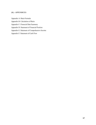 47
(K) - APPENDICES
Appendix A: Ratio Formula
Appendix B: Calculation of Ratio
Appendix C: Financial Data Summary
Appendix D: Statement of Financial Position
Appendix E: Statement of Comprehensive Income
Appendix F: Statement of Cash Flow
 