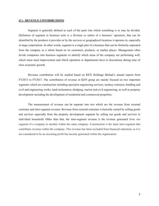 7
(C) - REVENUE CONTRIBUTIONS
Segment is generally defined as each of the parts into which something is or may be divided.
Definition of segment in business term is a division or subset of a business’ operation, that can be
identified by the products it provides or by the services or geographical locations it operates in, especially
in large corporations. In other words, segment is a single part of a business that can be distinctly separated
from the company as a whole based on its customers, products, or market places. Management often
divide companies into business segments to identify which areas of the company are performing well,
which areas need improvement and which operation or departments have to discontinue during time of
slow economic growth.
Revenue contribution will be studied based on KEN Holdings Berhad’s annual reports from
FY2013 to FY2017. The contribution of revenue in KEN group are mainly focused on two important
segments which are construction including specialist engineering services, turnkey contracts, building and
civil and engineering works, land reclamation, dredging, marine and civil engineering, as well as property
development including the development of residential and commercial properties.
The measurement of revenue can be separate into two which are the revenue from external
customer and inter-segment revenue. Revenue from external customer is basically earned by selling goods
and services especially from the property development segment by selling out goods and services to
individual household. Other than that, the inter-segment revenue is the revenue generated from one
segment of a company to another within the same company. Construction is the main inter-segment that
contributes revenue within the company. This revenue has been excluded from financial statement, as it is
not considered to be an incoming profit but income generated within the organization.
 