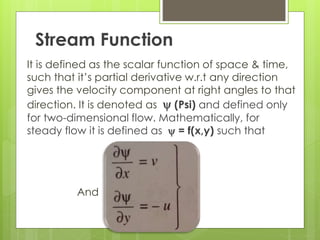 Stream Function
It is defined as the scalar function of space & time,
such that it’s partial derivative w.r.t any direction
gives the velocity component at right angles to that
direction. It is denoted as y (Psi) and defined only
for two-dimensional flow. Mathematically, for
steady flow it is defined as y = f(x,y) such that
And
 