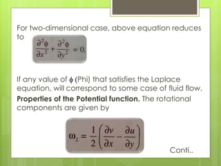 For two-dimensional case, above equation reduces
to
If any value of f (Phi) that satisfies the Laplace
equation, will correspond to some case of fluid flow.
Properties of the Potential function. The rotational
components are given by
Conti..
 