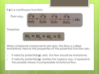 If f is a continuous function,
Then equ.
Therefore
When rotational components are zero, the flow is called
irrotational. Hence the properties of the potential function are :
1. If velocity potential (f) exits, the flow should be irrotational.
2. If velocity potential (f) satisfies the Laplace equ. It represents
the possible steady incompressible irrotational flow.
 