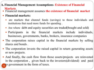 A. Financial Management Assumptions- Existence of Financial
Markets
13
 Financial management assumes the existence of financial market
 Financial markets:
 are markets that channel funds (savings) to those individuals and
institutions that need more funds for spending .
 Are where debt and equity securities are traded(bought and sold)
 Participants in the financial markets include individuals,
businesses, governments, banks, brokers, insurance companies
 The corporation raises capital in the financial markets by selling
shares and bonds .
 The corporation invests the raised capital in return generating assets
or new projects.
 And finally, the cash flow from those assets/projects are reinvested
in the corporation , given back to the investors(dividend) and paid
to government in the form of taxes.
 