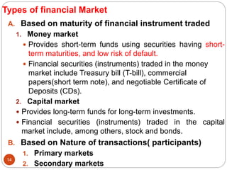 Types of financial Market
A. Based on maturity of financial instrument traded
1. Money market
 Provides short-term funds using securities having short-
term maturities, and low risk of default.
 Financial securities (instruments) traded in the money
market include Treasury bill (T-bill), commercial
papers(short term note), and negotiable Certificate of
Deposits (CDs).
2. Capital market
 Provides long-term funds for long-term investments.
 Financial securities (instruments) traded in the capital
market include, among others, stock and bonds.
B. Based on Nature of transactions( participants)
1. Primary markets
2. Secondary markets
14
 