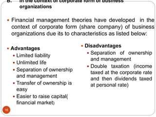 B. In the context of corporate form of business
organizations
16
 Financial management theories have developed in the
context of corporate form (share company) of business
organizations due its to characteristics as listed below:
 Advantages
 Limited liability
 Unlimited life
 Separation of ownership
and management
 Transfer of ownership is
easy
 Easier to raise capital(
financial market)
 Disadvantages
 Separation of ownership
and management
 Double taxation (income
taxed at the corporate rate
and then dividends taxed
at personal rate)
 