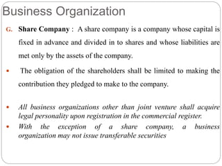Business Organization
G. Share Company : A share company is a company whose capital is
fixed in advance and divided in to shares and whose liabilities are
met only by the assets of the company.
 The obligation of the shareholders shall be limited to making the
contribution they pledged to make to the company.
 All business organizations other than joint venture shall acquire
legal personality upon registration in the commercial register.
 With the exception of a share company, a business
organization may not issue transferable securities
 