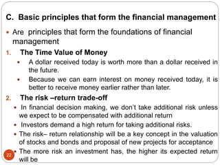 C. Basic principles that form the financial management
22
 Are principles that form the foundations of financial
management
1. The Time Value of Money
 A dollar received today is worth more than a dollar received in
the future.
 Because we can earn interest on money received today, it is
better to receive money earlier rather than later.
2. The risk –return trade-off
 In financial decision making, we don’t take additional risk unless
we expect to be compensated with additional return
 Investors demand a high return for taking additional risks.
 The risk– return relationship will be a key concept in the valuation
of stocks and bonds and proposal of new projects for acceptance
 The more risk an investment has, the higher its expected return
will be
 