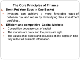3. Don’t Put Your Eggs in One Basket
 Investors can achieve a more favorable trade-off
between risk and return by diversifying their investment
portfolios .
4. Efficient and competitive Capital Markets
 Competition decrease cost of capital
 The markets are quick and the prices are right.
 The values of all assets and securities at any instant in time
fully reflect all available information.
The Core Principles of Finance
 