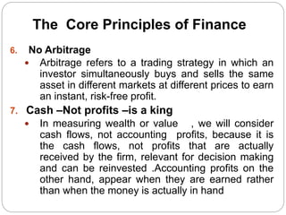 6. No Arbitrage
 Arbitrage refers to a trading strategy in which an
investor simultaneously buys and sells the same
asset in different markets at different prices to earn
an instant, risk-free profit.
7. Cash –Not profits –is a king
 In measuring wealth or value , we will consider
cash flows, not accounting profits, because it is
the cash flows, not profits that are actually
received by the firm, relevant for decision making
and can be reinvested .Accounting profits on the
other hand, appear when they are earned rather
than when the money is actually in hand
The Core Principles of Finance
 