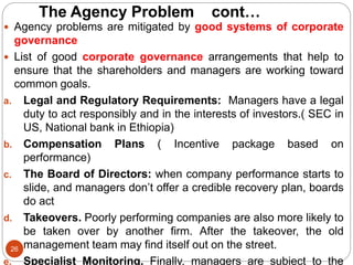 The Agency Problem cont…
26
 Agency problems are mitigated by good systems of corporate
governance
 List of good corporate governance arrangements that help to
ensure that the shareholders and managers are working toward
common goals.
a. Legal and Regulatory Requirements: Managers have a legal
duty to act responsibly and in the interests of investors.( SEC in
US, National bank in Ethiopia)
b. Compensation Plans ( Incentive package based on
performance)
c. The Board of Directors: when company performance starts to
slide, and managers don’t offer a credible recovery plan, boards
do act
d. Takeovers. Poorly performing companies are also more likely to
be taken over by another firm. After the takeover, the old
management team may find itself out on the street.
e. Specialist Monitoring. Finally, managers are subject to the
 